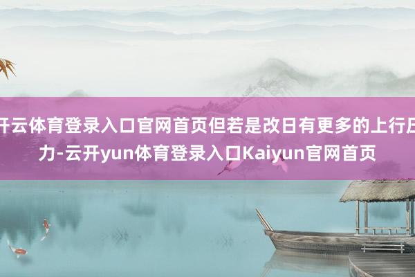 开云体育登录入口官网首页但若是改日有更多的上行压力-云开yun体育登录入口Kaiyun官网首页