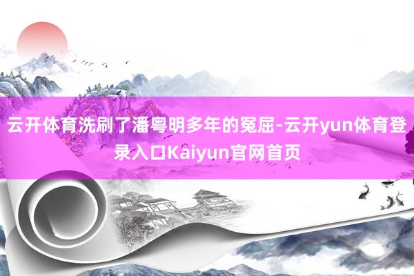 云开体育洗刷了潘粤明多年的冤屈-云开yun体育登录入口Kaiyun官网首页
