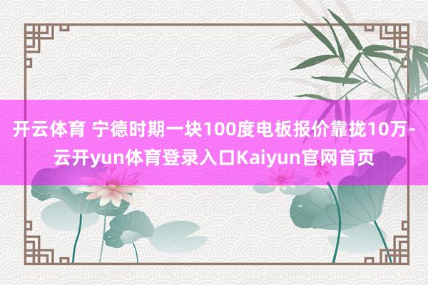 开云体育 宁德时期一块100度电板报价靠拢10万-云开yun体育登录入口Kaiyun官网首页