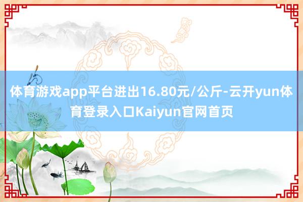 体育游戏app平台进出16.80元/公斤-云开yun体育登录入口Kaiyun官网首页