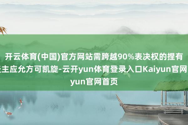 开云体育(中国)官方网站需跨越90%表决权的捏有东谈主应允方可凯旋-云开yun体育登录入口Kaiyun官网首页