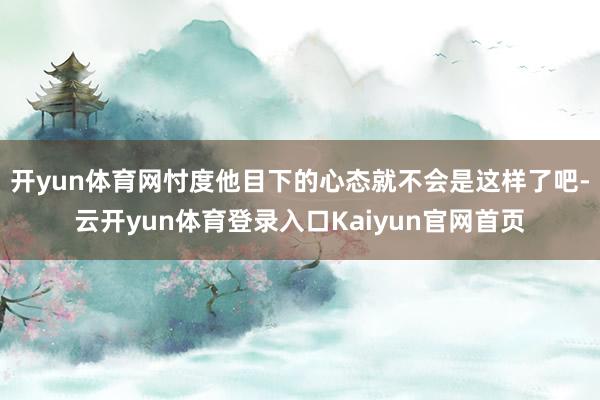 开yun体育网忖度他目下的心态就不会是这样了吧-云开yun体育登录入口Kaiyun官网首页