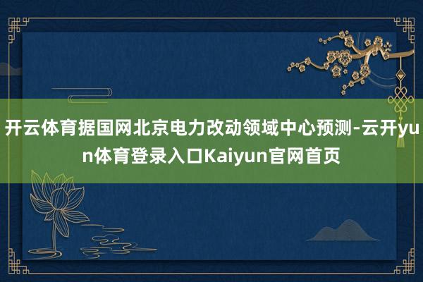 开云体育据国网北京电力改动领域中心预测-云开yun体育登录入口Kaiyun官网首页