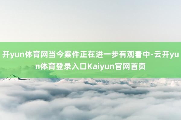 开yun体育网当今案件正在进一步有观看中-云开yun体育登录入口Kaiyun官网首页