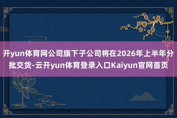 开yun体育网公司旗下子公司将在2026年上半年分批交货-云开yun体育登录入口Kaiyun官网首页