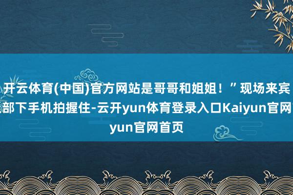 开云体育(中国)官方网站是哥哥和姐姐!”现场来宾举入部下手机拍握住-云开yun体育登录入口Kaiyun官网首页