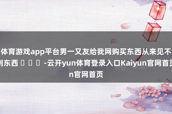 体育游戏app平台男一又友给我网购买东西从来见不到东西 ​​​-云开yun体育登录入口Kaiyun官网首页