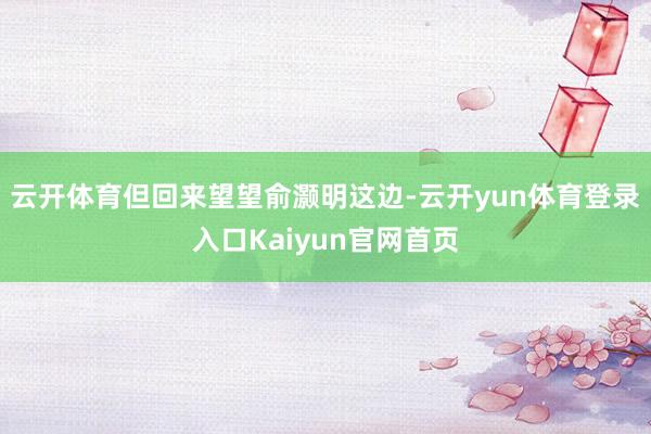 云开体育但回来望望俞灏明这边-云开yun体育登录入口Kaiyun官网首页