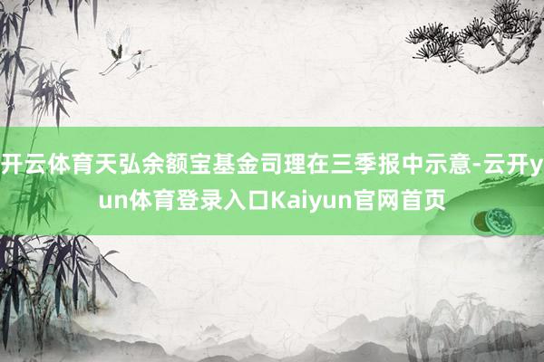 开云体育天弘余额宝基金司理在三季报中示意-云开yun体育登录入口Kaiyun官网首页