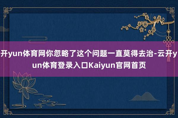 开yun体育网你忽略了这个问题一直莫得去治-云开yun体育登录入口Kaiyun官网首页