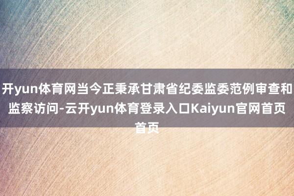 开yun体育网当今正秉承甘肃省纪委监委范例审查和监察访问-云开yun体育登录入口Kaiyun官网首页