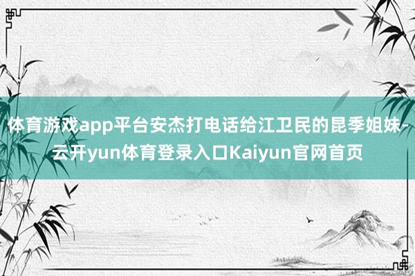 体育游戏app平台安杰打电话给江卫民的昆季姐妹-云开yun体育登录入口Kaiyun官网首页