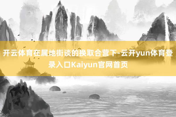 开云体育在属地街谈的换取合营下-云开yun体育登录入口Kaiyun官网首页