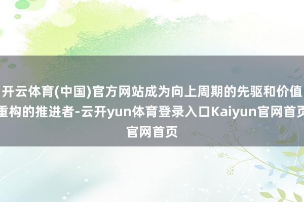 开云体育(中国)官方网站成为向上周期的先驱和价值重构的推进者-云开yun体育登录入口Kaiyun官网首页