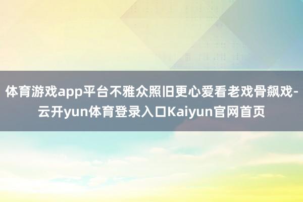 体育游戏app平台不雅众照旧更心爱看老戏骨飙戏-云开yun体育登录入口Kaiyun官网首页