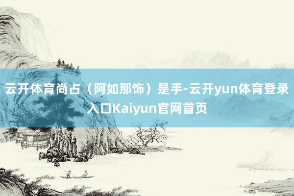 云开体育尚占（阿如那饰）是手-云开yun体育登录入口Kaiyun官网首页