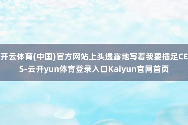 开云体育(中国)官方网站上头透露地写着我要插足CES-云开yun体育登录入口Kaiyun官网首页