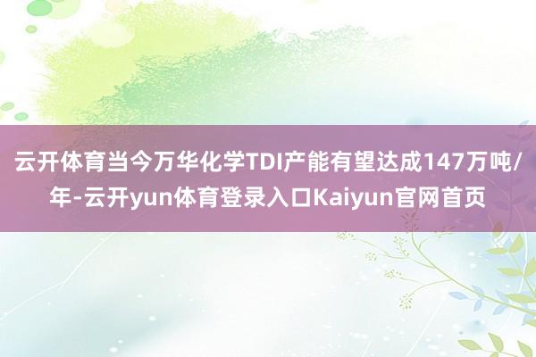 云开体育当今万华化学TDI产能有望达成147万吨/年-云开yun体育登录入口Kaiyun官网首页
