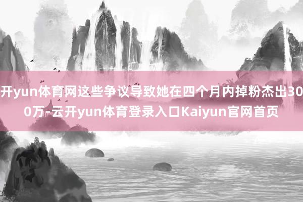 开yun体育网这些争议导致她在四个月内掉粉杰出300万-云开yun体育登录入口Kaiyun官网首页