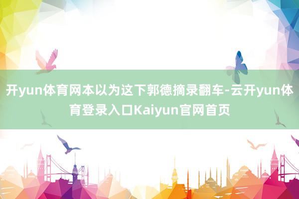 开yun体育网本以为这下郭德摘录翻车-云开yun体育登录入口Kaiyun官网首页