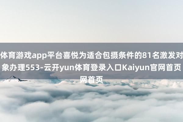 体育游戏app平台喜悦为适合包摄条件的81名激发对象办理553-云开yun体育登录入口Kaiyun官网首页