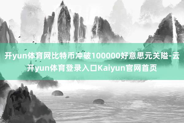 开yun体育网比特币冲破100000好意思元关隘-云开yun体育登录入口Kaiyun官网首页