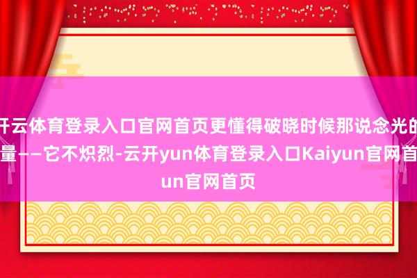开云体育登录入口官网首页更懂得破晓时候那说念光的力量——它不炽烈-云开yun体育登录入口Kaiyun官网首页