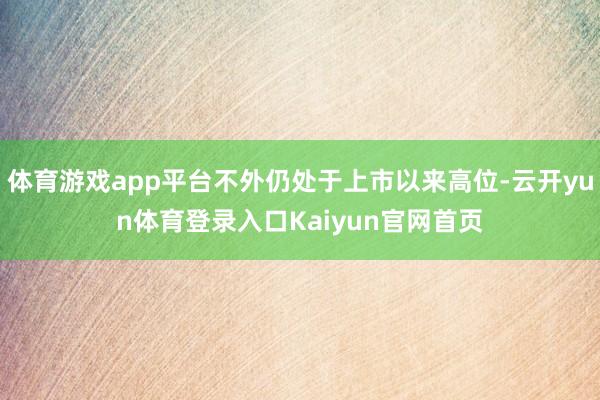 体育游戏app平台不外仍处于上市以来高位-云开yun体育登录入口Kaiyun官网首页