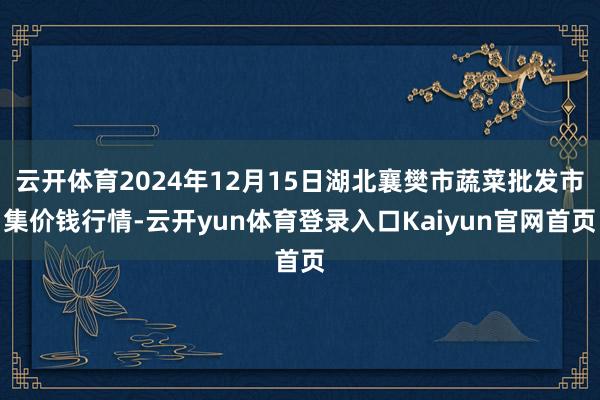 云开体育2024年12月15日湖北襄樊市蔬菜批发市集价钱行情-云开yun体育登录入口Kaiyun官网首页