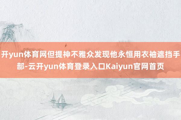 开yun体育网但提神不雅众发现他永恒用衣袖遮挡手部-云开yun体育登录入口Kaiyun官网首页