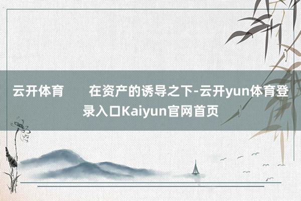 云开体育       在资产的诱导之下-云开yun体育登录入口Kaiyun官网首页