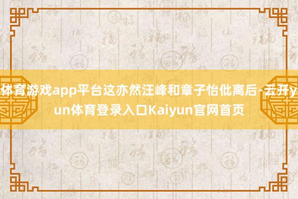 体育游戏app平台这亦然汪峰和章子怡仳离后-云开yun体育登录入口Kaiyun官网首页