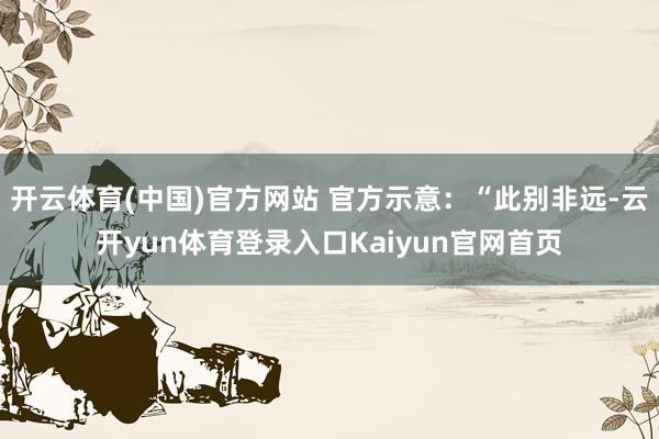 开云体育(中国)官方网站 官方示意：“此别非远-云开yun体育登录入口Kaiyun官网首页