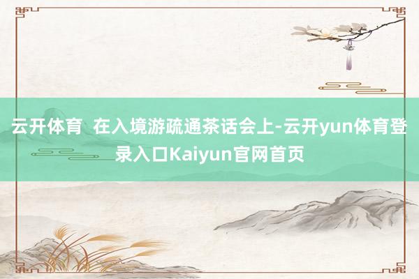 云开体育  在入境游疏通茶话会上-云开yun体育登录入口Kaiyun官网首页