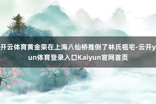 开云体育黄金荣在上海八仙桥推倒了林氏祖宅-云开yun体育登录入口Kaiyun官网首页