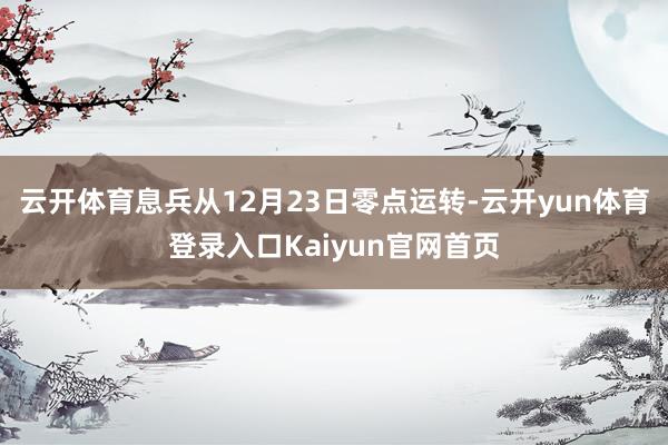 云开体育息兵从12月23日零点运转-云开yun体育登录入口Kaiyun官网首页