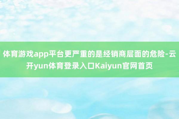 体育游戏app平台更严重的是经销商层面的危险-云开yun体育登录入口Kaiyun官网首页