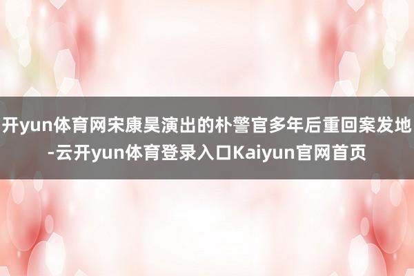 开yun体育网宋康昊演出的朴警官多年后重回案发地-云开yun体育登录入口Kaiyun官网首页