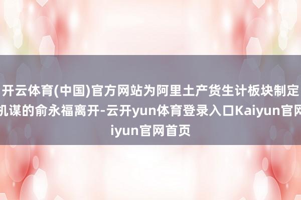 开云体育(中国)官方网站为阿里土产货生计板块制定中枢机谋的俞永福离开-云开yun体育登录入口Kaiyun官网首页