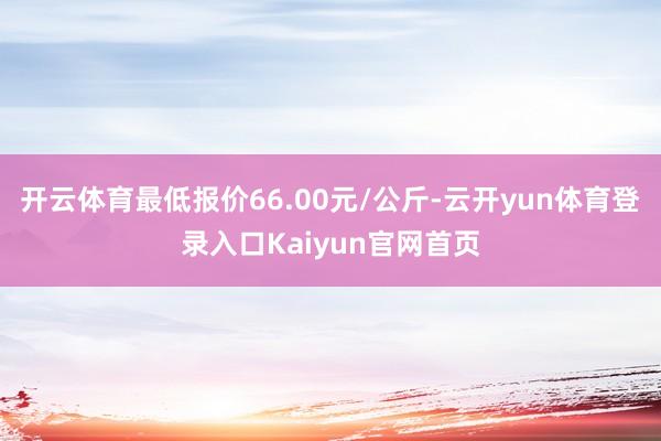 开云体育最低报价66.00元/公斤-云开yun体育登录入口Kaiyun官网首页