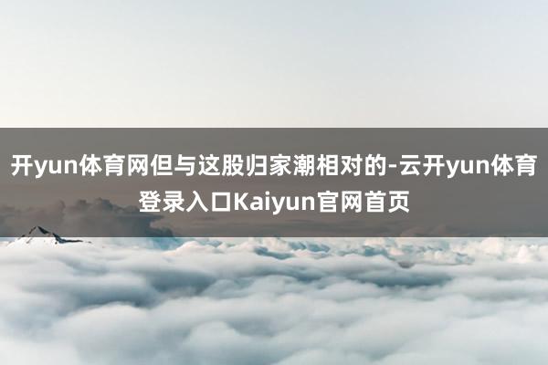 开yun体育网但与这股归家潮相对的-云开yun体育登录入口Kaiyun官网首页