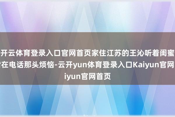 开云体育登录入口官网首页家住江苏的王沁听着闺蜜张雪在电话那头烦恼-云开yun体育登录入口Kaiyun官网首页