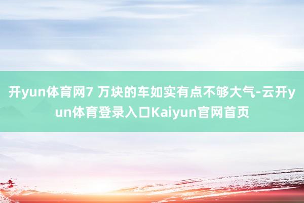 开yun体育网7 万块的车如实有点不够大气-云开yun体育登录入口Kaiyun官网首页