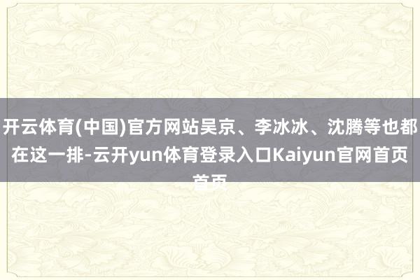 开云体育(中国)官方网站吴京、李冰冰、沈腾等也都在这一排-云开yun体育登录入口Kaiyun官网首页