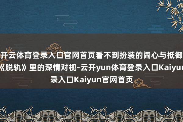 开云体育登录入口官网首页看不到扮装的闹心与抵御;刘浩存《脱轨》里的深情对视-云开yun体育登录入口Kaiyun官网首页
