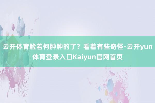 云开体育脸若何肿肿的了？看着有些奇怪-云开yun体育登录入口Kaiyun官网首页