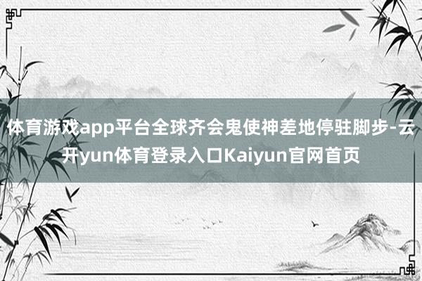 体育游戏app平台全球齐会鬼使神差地停驻脚步-云开yun体育登录入口Kaiyun官网首页