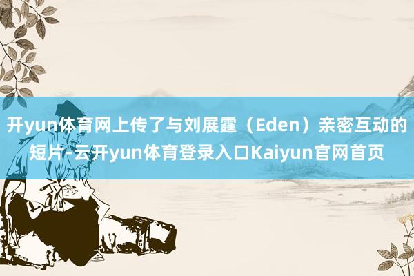 开yun体育网上传了与刘展霆(Eden)亲密互动的短片-云开yun体育登录入口Kaiyun官网首页