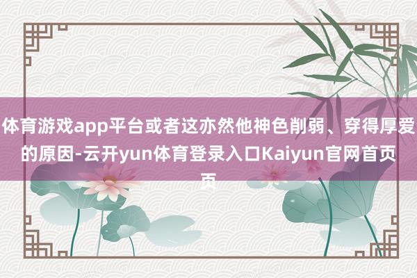 体育游戏app平台或者这亦然他神色削弱、穿得厚爱的原因-云开yun体育登录入口Kaiyun官网首页