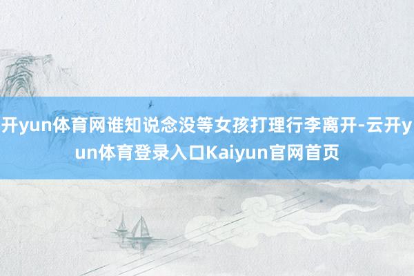 开yun体育网谁知说念没等女孩打理行李离开-云开yun体育登录入口Kaiyun官网首页